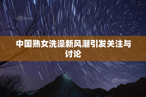 中国熟女洗澡新风潮引发关注与讨论
