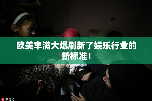 欧美丰满大爆刷新了娱乐行业的新标准！
