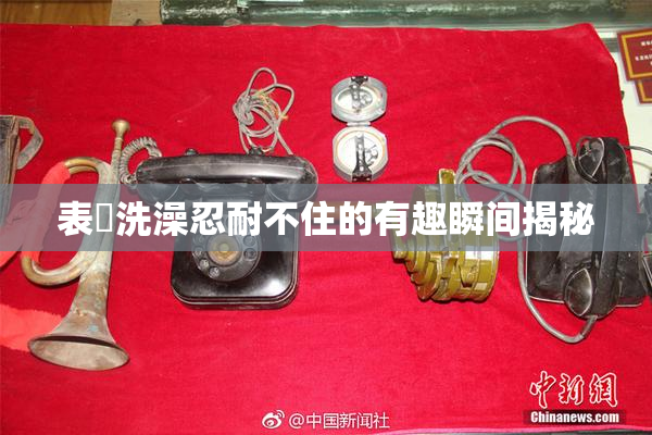 表妺洗澡忍耐不住的有趣瞬间揭秘