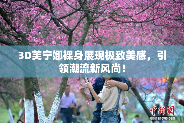3D芙宁娜裸身展现极致美感，引领潮流新风尚！