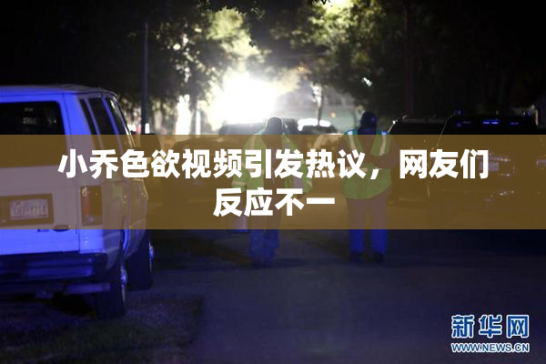 小乔色欲视频引发热议，网友们反应不一