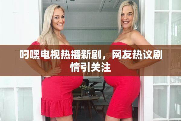 叼嘿电视热播新剧，网友热议剧情引关注