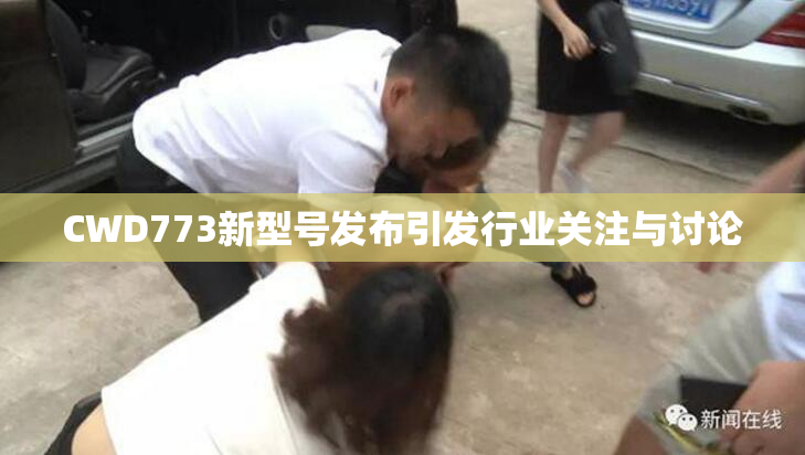 CWD773新型号发布引发行业关注与讨论