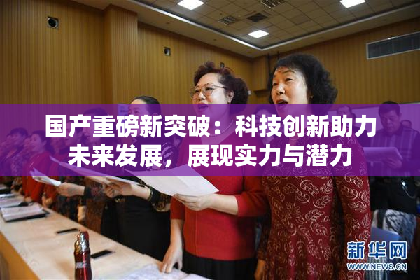 国产重磅新突破：科技创新助力未来发展，展现实力与潜力