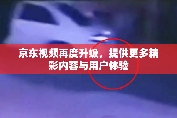 京东视频再度升级，提供更多精彩内容与用户体验