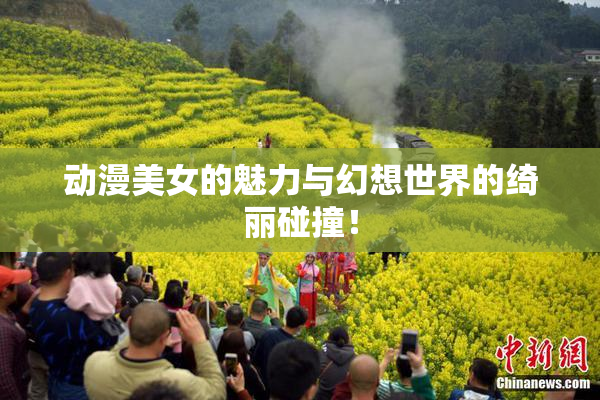 动漫美女的魅力与幻想世界的绮丽碰撞！