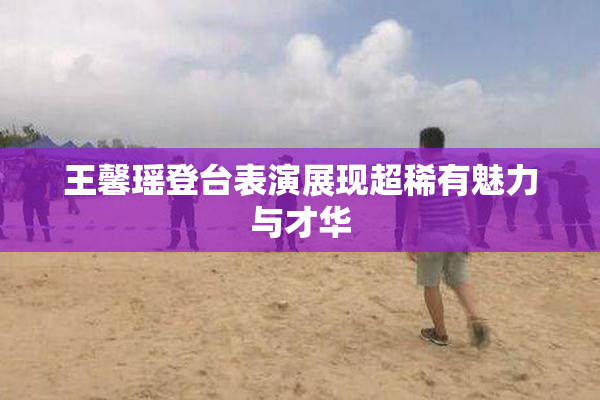 王馨瑶登台表演展现超稀有魅力与才华