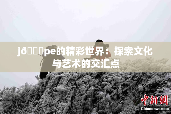 j🈚pe的精彩世界：探索文化与艺术的交汇点