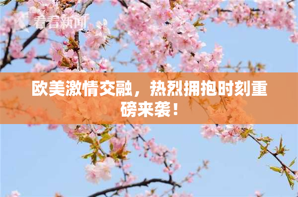 欧美激情交融，热烈拥抱时刻重磅来袭！