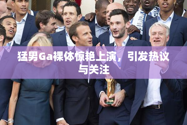 猛男Ga裸体惊艳上演，引发热议与关注