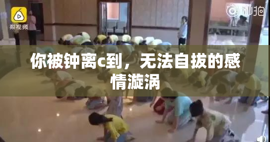 你被钟离c到，无法自拔的感情漩涡