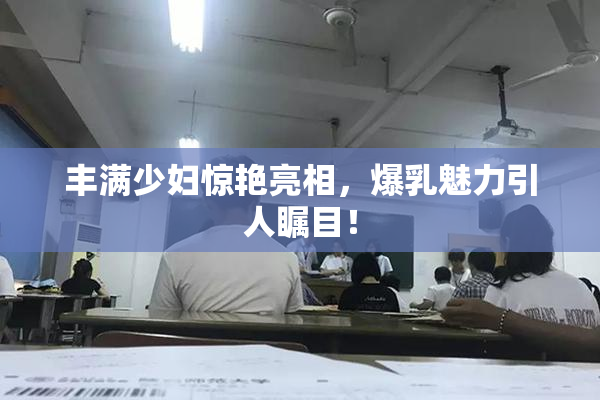 丰满少妇惊艳亮相，爆乳魅力引人瞩目！