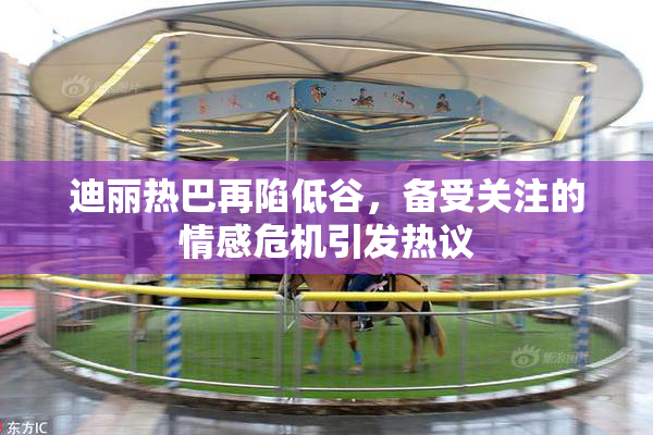 迪丽热巴再陷低谷，备受关注的情感危机引发热议