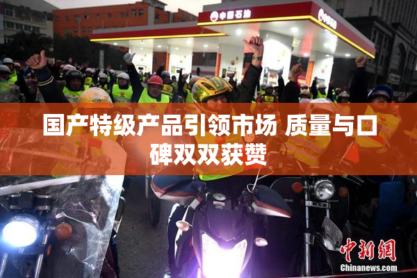 国产特级产品引领市场 质量与口碑双双获赞