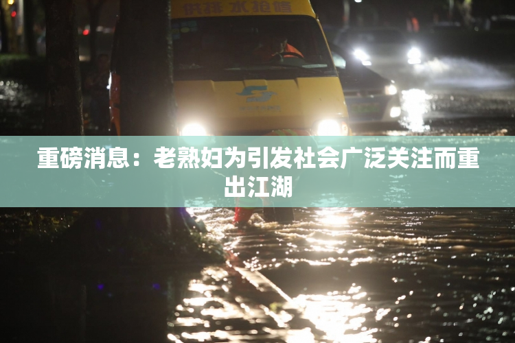 重磅消息：老熟妇为引发社会广泛关注而重出江湖