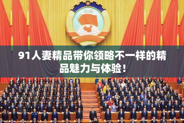 91人妻精品带你领略不一样的精品魅力与体验！