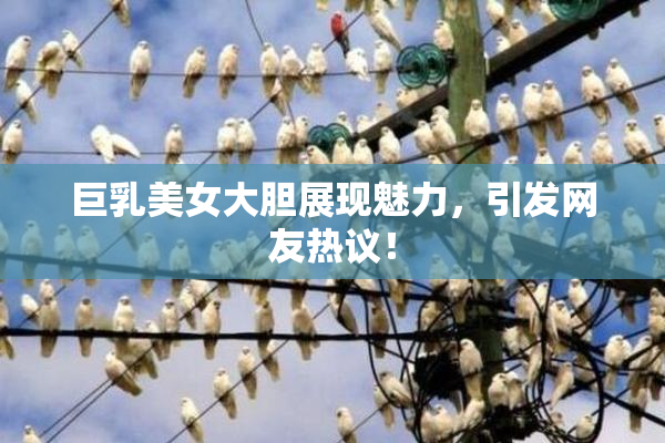 巨乳美女大胆展现魅力，引发网友热议！