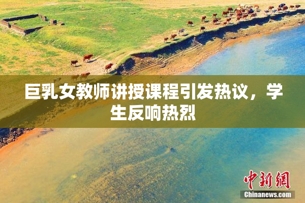 巨乳女教师讲授课程引发热议，学生反响热烈
