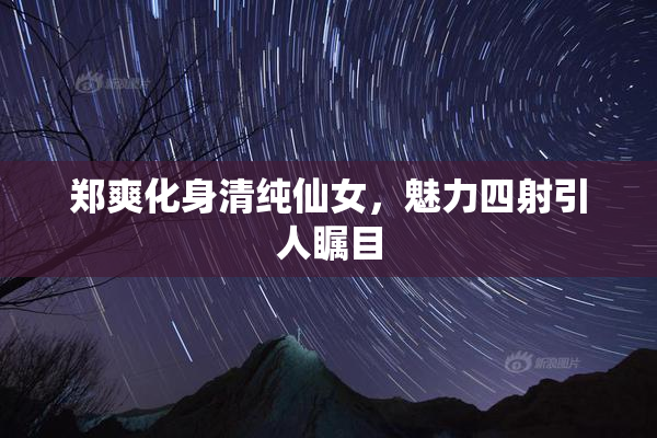 郑爽化身清纯仙女，魅力四射引人瞩目