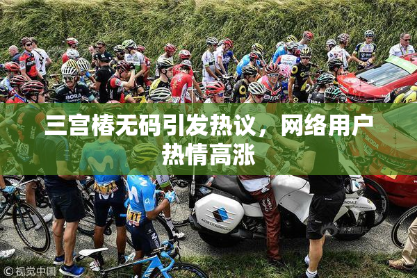 三宫椿无码引发热议，网络用户热情高涨