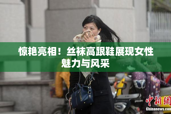 惊艳亮相！丝袜高跟鞋展现女性魅力与风采