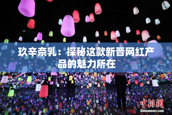 玖辛奈乳：探秘这款新晋网红产品的魅力所在