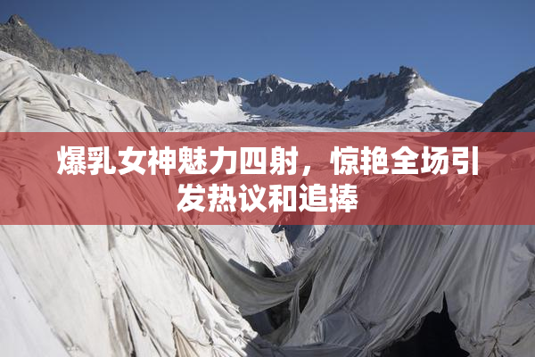 爆乳女神魅力四射，惊艳全场引发热议和追捧