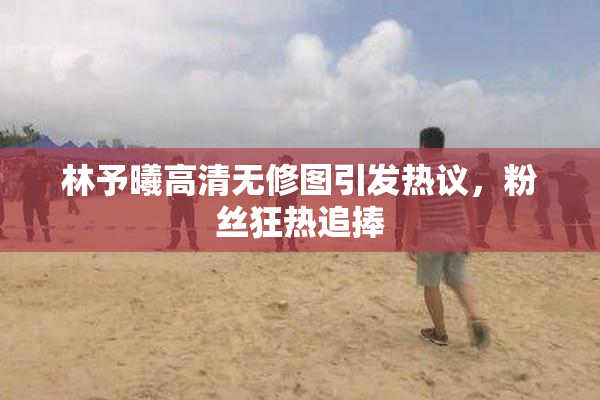 林予曦高清无修图引发热议，粉丝狂热追捧
