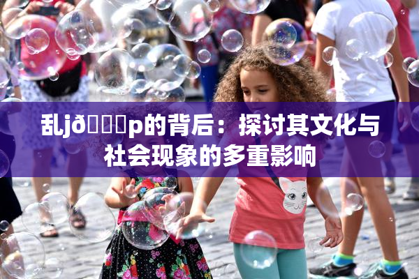 乱j🈚p的背后：探讨其文化与社会现象的多重影响