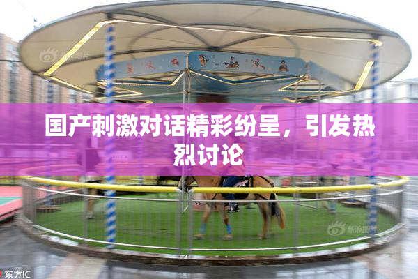 国产刺激对话精彩纷呈，引发热烈讨论