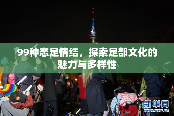 99种恋足情结，探索足部文化的魅力与多样性