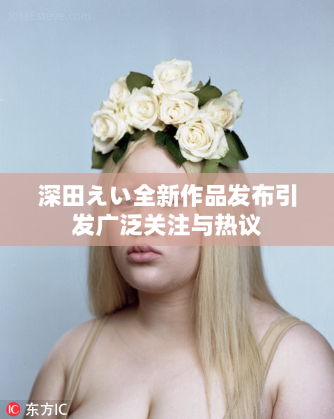 深田えい全新作品发布引发广泛关注与热议