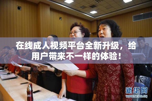 在线成人视频平台全新升级，给用户带来不一样的体验！