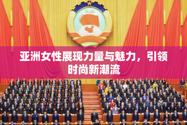 亚洲女性展现力量与魅力，引领时尚新潮流