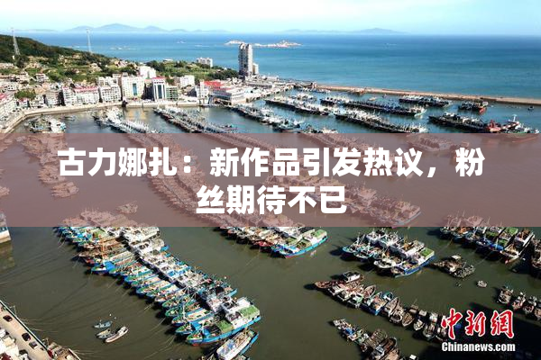 古力娜扎：新作品引发热议，粉丝期待不已