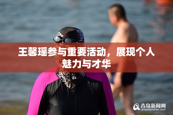 王馨瑶参与重要活动，展现个人魅力与才华