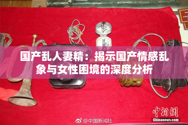 国产乱人妻精：揭示国产情感乱象与女性困境的深度分析