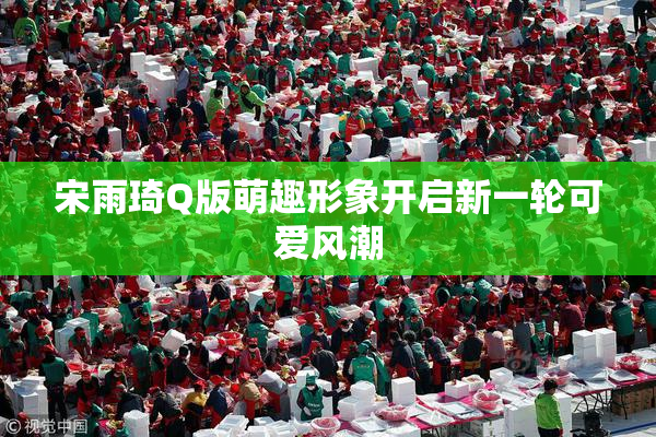 宋雨琦Q版萌趣形象开启新一轮可爱风潮