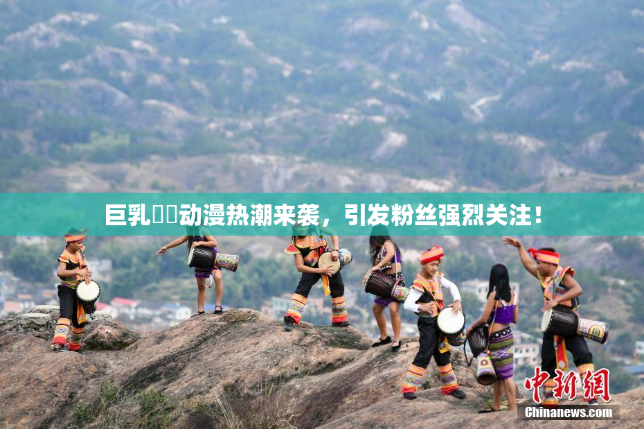 巨乳❌‌动漫热潮来袭，引发粉丝强烈关注！