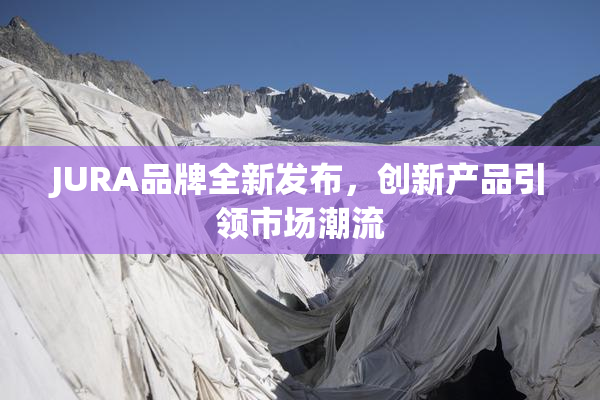 JURA品牌全新发布，创新产品引领市场潮流