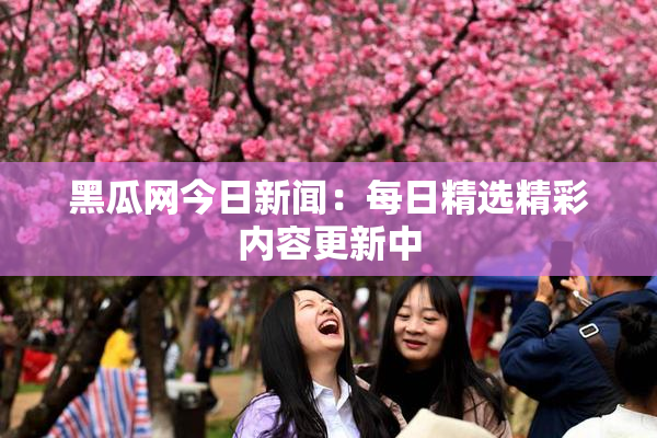 黑瓜网今日新闻：每日精选精彩内容更新中