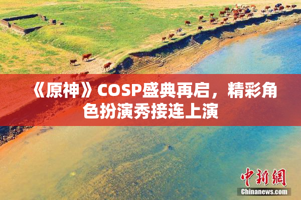 《原神》COSP盛典再启，精彩角色扮演秀接连上演