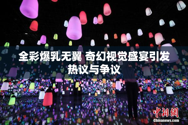 全彩爆乳无翼 奇幻视觉盛宴引发热议与争议