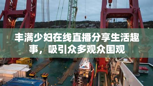 丰满少妇在线直播分享生活趣事，吸引众多观众围观