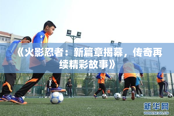 《火影忍者：新篇章揭幕，传奇再续精彩故事》