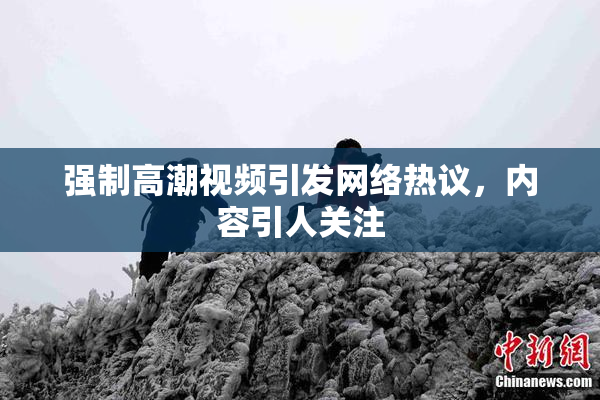 强制高潮视频引发网络热议，内容引人关注