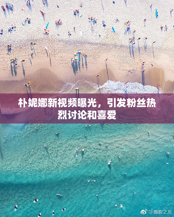 朴妮娜新视频曝光，引发粉丝热烈讨论和喜爱