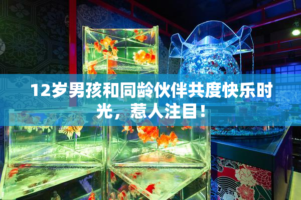 12岁男孩和同龄伙伴共度快乐时光，惹人注目！