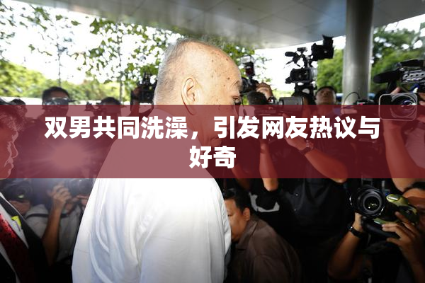 双男共同洗澡，引发网友热议与好奇