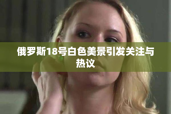俄罗斯18号白色美景引发关注与热议